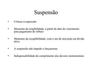 Suspensão
•   Críticas à expressão

•   Momento da exigibilidade: a partir da data do vencimento
    para pagamento do tributo

•   Momento da exeqüibilidade: com o ato de inscrição em dívida
    ativa

•   A suspensão não impede o lançamento

•   Indispensabilidade do cumprimento dos deveres instrumentais
 