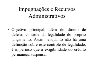 Impugnações e Recursos
         Administrativos

• Objetivo principal, além do direito de
  defesa: controle da legalidade do próprio
  lançamento. Assim, enquanto não há uma
  definição sobre este controle de legalidade,
  é imperioso que a exigibilidade do crédito
  permaneça suspensa.
 