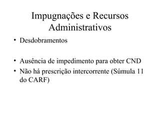 Impugnações e Recursos
        Administrativos
• Desdobramentos

• Ausência de impedimento para obter CND
• Não há prescrição intercorrente (Súmula 11
  do CARF)
 