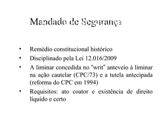 Mandado de de segurança
     Mandado Segurança
N
•   Remédio constitucional histórico
•   Disciplinado pela Lei 12.016/2009
•   A liminar concedida no “writ” anteveio à liminar
    na ação cautelar (CPC/73) e a tutela antecipada
    (reforma do CPC em 1994)
•   Requisitos: ato coator e existência de direito
    líquido e certo
 