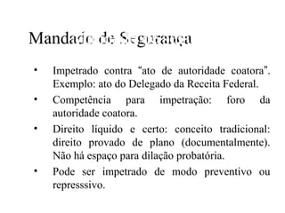 Mandado de Segurança
    Mandado de segurança
•   Impetrado contra N de autoridade coatora”.
                        “ato
    Exemplo: ato do Delegado da Receita Federal.
•   Competência para impetração: foro da
    autoridade coatora.
•   Direito líquido e certo: conceito tradicional:
    direito provado de plano (documentalmente).
    Não há espaço para dilação probatória.
•   Pode ser impetrado de modo preventivo ou
    represssivo.
 