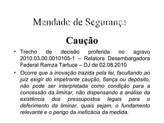 Mandado dede segurança
        Mandado Segurança
  •   Caução        Caução
• Trecho      de   decisão     proferida   no    agravo
  2010.03.00.0010105-1 – Relatora Desembargadora
  Federal Ramza Tartuce – DJ de 02.08.2010
• Ocorre que a inovação trazida pela lei, facultando ao
  juiz exigir do impetrante caução, fiança ou depósito,
  não pode ser interpretada como condição para a
  concessão da liminar, não dispensando a análise da
  existência dos pressupostos legais para o
  deferimento da liminar, quais sejam, o fundamento
  relevante e o perigo da ineficácia da medida.
 