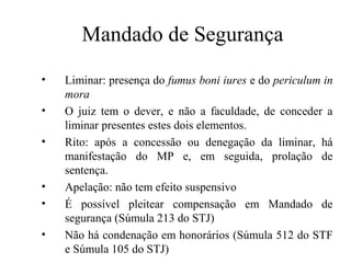 Mandado de Segurança
        Mandado de segurança
•   Liminar: presença do fumus boni iures e do periculum in
    mora                 N
•   O juiz tem o dever, e não a faculdade, de conceder a
    liminar presentes estes dois elementos.
•   Rito: após a concessão ou denegação da liminar, há
    manifestação do MP e, em seguida, prolação de
    sentença.
•   Apelação: não tem efeito suspensivo
•   É possível pleitear compensação em Mandado de
    segurança (Súmula 213 do STJ)
•   Não há condenação em honorários (Súmula 512 do STF
    e Súmula 105 do STJ)
 