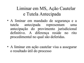 Liminar em MS, Ação Cautelar
         e Tutela Antecipada
• A liminar em mandado de segurança e a
  tutela    antecipada   representam   uma
  antecipação do provimento jurisdicional
  definitivo. A diferença reside no rito
  procedimental no qual são deferidas.

• A liminar em ação cautelar visa a assegurar
  o resultado útil do processo
 