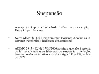 Suspensão

•   A suspensão impede a inscrição da dívida ativa e a execução.
    Exceção: parcelamento

•   Necessidade de Lei Complementar (corrente dicotômica X
    corrente tricotômica). Radicação constitucional

•   ADIMC 2045 – DJ de 17/02/2006:consigna que não é reserva
    de lei complementar as hipóteses de suspensão e extinção,
    bem como não ser taxativo o rol dos artigos 151 e 156, ambos
    do CTN
 