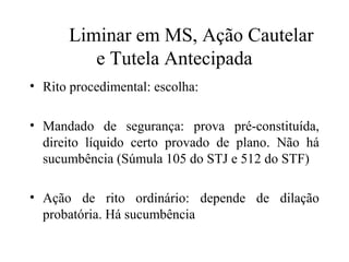 Liminar em MS, Ação Cautelar
         e Tutela Antecipada
• Rito procedimental: escolha:

• Mandado de segurança: prova pré-constituída,
  direito líquido certo provado de plano. Não há
  sucumbência (Súmula 105 do STJ e 512 do STF)

• Ação de rito ordinário: depende de dilação
  probatória. Há sucumbência
 