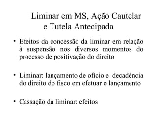 Liminar em MS, Ação Cautelar
         e Tutela Antecipada
• Efeitos da concessão da liminar em relação
  à suspensão nos diversos momentos do
  processo de positivação do direito

• Liminar: lançamento de ofício e decadência
  do direito do fisco em efetuar o lançamento

• Cassação da liminar: efeitos
 