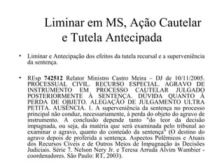 Liminar em MS, Ação Cautelar
            e Tutela Antecipada
• Liminar e Antecipação dos efeitos da tutela recursal e a superveniência
  da sentença.

• REsp 742512 Relator Ministro Castro Meira – DJ de 10/11/2005.
  PROCESSUAL CIVIL. RECURSO ESPECIAL. AGRAVO DE
  INSTRUMENTO EM PROCESSO CAUTELAR JULGADO
  POSTERIORMENTE À SENTENÇA. DÚVIDA QUANTO À
  PERDA DE OBJETO. ALEGAÇÃO DE JULGAMENTO ULTRA
  PETITA. AUSÊNCIA. 1. A superveniência da sentença no processo
  principal não conduz, necessariamente, à perda do objeto do agravo de
  instrumento. A conclusão depende tanto "do teor da decisão
  impugnada, ou seja, da matéria que será examinada pelo tribunal ao
  examinar o agravo, quanto do conteúdo da sentença" (O destino do
  agravo depois de proferida a sentença. Aspectos Polêmicos e Atuais
  dos Recursos Cíveis e de Outros Meios de Impugnação às Decisões
  Judiciais. Série 7. Nelson Nery Jr. e Teresa Arruda Alvim Wambier -
  coordenadores. São Paulo: RT, 2003).
 