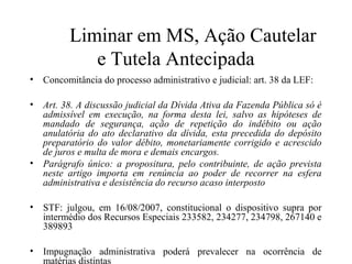 Liminar em MS, Ação Cautelar
            e Tutela Antecipada
• Concomitância do processo administrativo e judicial: art. 38 da LEF:

• Art. 38. A discussão judicial da Dívida Ativa da Fazenda Pública só é
  admissível em execução, na forma desta lei, salvo as hipóteses de
  mandado de segurança, ação de repetição do indébito ou ação
  anulatória do ato declarativo da dívida, esta precedida do depósito
  preparatório do valor débito, monetariamente corrigido e acrescido
  de juros e multa de mora e demais encargos.
• Parágrafo único: a propositura, pelo contribuinte, de ação prevista
  neste artigo importa em renúncia ao poder de recorrer na esfera
  administrativa e desistência do recurso acaso interposto

• STF: julgou, em 16/08/2007, constitucional o dispositivo supra por
  intermédio dos Recursos Especiais 233582, 234277, 234798, 267140 e
  389893

• Impugnação administrativa poderá prevalecer na ocorrência de
  matérias distintas
 