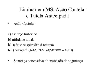 Liminar em MS, Ação Cautelar
          e Tutela Antecipada
•   Ação Cautelar

a) escorço histórico
b) utilidade atual:
b1.)efeito suspensivo à recurso
b.2) “caução” (Recurso Repetitivo – STJ)

•   Sentença concessiva do mandado de segurança
 