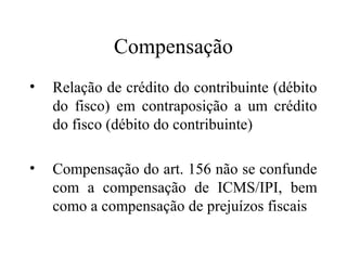 Compensação
•   Relação de crédito do contribuinte (débito
    do fisco) em contraposição a um crédito
    do fisco (débito do contribuinte)

•   Compensação do art. 156 não se confunde
    com a compensação de ICMS/IPI, bem
    como a compensação de prejuízos fiscais
 