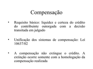 Compensação
•   Requisito básico: liquidez e certeza do crédito
    do contribuinte outorgada com a decisão
    transitada em julgado

•   Unificação dos sistemas de compensação: Lei
    10637/02

•   A compensação não extingue o crédito. A
    extinção ocorre somente com a homologação da
    compensação realizada
 