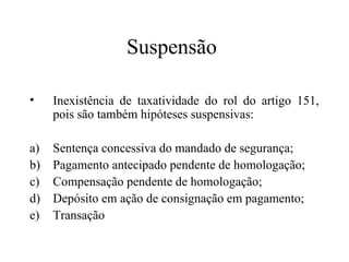 Suspensão

•    Inexistência de taxatividade do rol do artigo 151,
     pois são também hipóteses suspensivas:

a)   Sentença concessiva do mandado de segurança;
b)   Pagamento antecipado pendente de homologação;
c)   Compensação pendente de homologação;
d)   Depósito em ação de consignação em pagamento;
e)   Transação
 