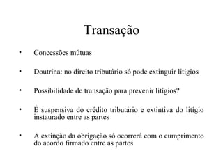 Transação
•   Concessões mútuas

•   Doutrina: no direito tributário só pode extinguir litígios

•   Possibilidade de transação para prevenir litígios?

•   É suspensiva do crédito tributário e extintiva do litígio
    instaurado entre as partes

•   A extinção da obrigação só ocorrerá com o cumprimento
    do acordo firmado entre as partes
 