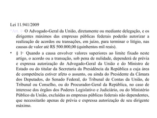 Lei 11.941/2009            Transação
“Art. 1o O Advogado-Geral da União, diretamente ou mediante delegação, e os
   dirigentes máximos das empresas públicas federais poderão autorizar a
   realização de acordos ou transações, em juízo, para terminar o litígio, nas
   causas de valor até R$ 500.000,00 (quinhentos mil reais).
• § 1o Quando a causa envolver valores superiores ao limite fixado neste
   artigo, o acordo ou a transação, sob pena de nulidade, dependerá de prévia
   e expressa autorização do Advogado-Geral da União e do Ministro de
   Estado ou do titular da Secretaria da Presidência da República a cuja área
   de competência estiver afeto o assunto, ou ainda do Presidente da Câmara
   dos Deputados, do Senado Federal, do Tribunal de Contas da União, de
   Tribunal ou Conselho, ou do Procurador-Geral da República, no caso de
   interesse dos órgãos dos Poderes Legislativo e Judiciário, ou do Ministério
   Público da União, excluídas as empresas públicas federais não dependentes,
   que necessitarão apenas de prévia e expressa autorização de seu dirigente
   máximo.
 