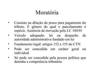 Moratória
•   Consiste na dilação do prazo para pagamento do
    tributo. É gênero do qual o parcelamento é
    espécie. Ausência de inovação pela LC 104/01
•   Veículo adequado: lei ou despacho de
    autoridade administrativa fundado em lei
•   Fundamento legal: artigos 152 a 155 do CTN
•   Pode ser concedida em caráter geral ou
    individual
•   Só pode ser concedida pela pessoa política que
    detenha a competência tributária
 