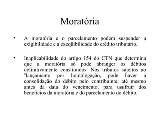 Moratória
•   A moratória e o parcelamento podem suspender a
    exigibilidade e a exeqüibilidade do crédito tributário.

•   Inaplicabilidade do artigo 154 do CTN que determina
    que a moratória só pode abranger os débitos
    definitivamente constituídos. Nos tributos sujeitos ao
    “lançamento por homologação, pode haver a
    consolidação do débito pelo contribuinte, até mesmo
    antes da data do vencimento, para usufruir dos
    benefícios da moratória e do parcelamento do débito.
 