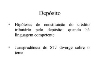 Depósito
•   Hipóteses de constituição do crédito
    tributário pelo depósito: quando há
    linguagem competente

•   Jurisprudência do STJ diverge sobre o
    tema
 