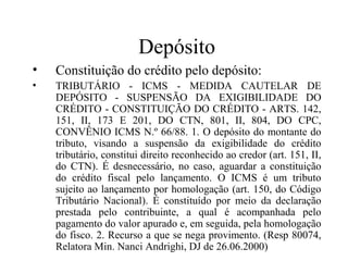 Depósito
•   Constituição do crédito pelo depósito:
•   TRIBUTÁRIO - ICMS - MEDIDA CAUTELAR DE
    DEPÓSITO - SUSPENSÃO DA EXIGIBILIDADE DO
    CRÉDITO - CONSTITUIÇÃO DO CRÉDITO - ARTS. 142,
    151, II, 173 E 201, DO CTN, 801, II, 804, DO CPC,
    CONVÊNIO ICMS N.º 66/88. 1. O depósito do montante do
    tributo, visando a suspensão da exigibilidade do crédito
    tributário, constitui direito reconhecido ao credor (art. 151, II,
    do CTN). É desnecessário, no caso, aguardar a constituição
    do crédito fiscal pelo lançamento. O ICMS é um tributo
    sujeito ao lançamento por homologação (art. 150, do Código
    Tributário Nacional). É constituído por meio da declaração
    prestada pelo contribuinte, a qual é acompanhada pelo
    pagamento do valor apurado e, em seguida, pela homologação
    do fisco. 2. Recurso a que se nega provimento. (Resp 80074,
    Relatora Min. Nanci Andrighi, DJ de 26.06.2000)
 