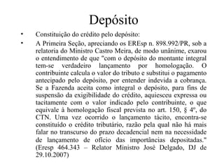 Depósito
•   Constituição do crédito pelo depósito:
•   A Primeira Seção, apreciando os EREsp n. 898.992/PR, sob a
    relatoria do Ministro Castro Meira, de modo unânime, exarou
    o entendimento de que "com o depósito do montante integral
    tem-se verdadeiro lançamento por homologação. O
    contribuinte calcula o valor do tributo e substitui o pagamento
    antecipado pelo depósito, por entender indevida a cobrança.
    Se a Fazenda aceita como integral o depósito, para fins de
    suspensão da exigibilidade do crédito, aquiesceu expressa ou
    tacitamente com o valor indicado pelo contribuinte, o que
    equivale à homologação fiscal prevista no art. 150, § 4º, do
    CTN. Uma vez ocorrido o lançamento tácito, encontra-se
    constituído o crédito tributário, razão pela qual não há mais
    falar no transcurso do prazo decadencial nem na necessidade
    de lançamento de ofício das importâncias depositadas."
    (Eresp 464.343 – Relator Ministro José Delgado, DJ de
    29.10.2007)
 