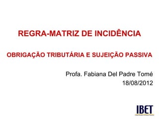 REGRA-MATRIZ DE INCIDÊNCIA

OBRIGAÇÃO TRIBUTÁRIA E SUJEIÇÃO PASSIVA


               Profa. Fabiana Del Padre Tomé
                                   18/08/2012
 