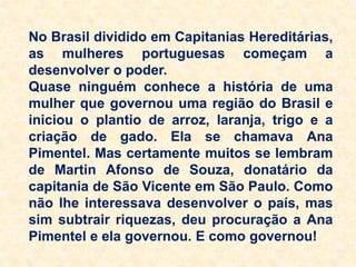 No Brasil dividido em Capitanias Hereditárias,
as mulheres portuguesas começam a
desenvolver o poder.
Quase ninguém conhece a história de uma
mulher que governou uma região do Brasil e
iniciou o plantio de arroz, laranja, trigo e a
criação de gado. Ela se chamava Ana
Pimentel. Mas certamente muitos se lembram
de Martin Afonso de Souza, donatário da
capitania de São Vicente em São Paulo. Como
não lhe interessava desenvolver o país, mas
sim subtrair riquezas, deu procuração a Ana
Pimentel e ela governou. E como governou!
 