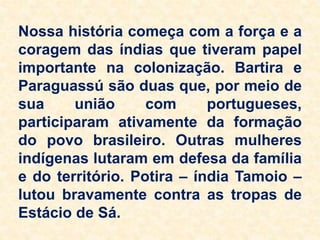 Nossa história começa com a força e a
coragem das índias que tiveram papel
importante na colonização. Bartira e
Paraguassú são duas que, por meio de
sua união com portugueses,
participaram ativamente da formação
do povo brasileiro. Outras mulheres
indígenas lutaram em defesa da família
e do território. Potira – índia Tamoio –
lutou bravamente contra as tropas de
Estácio de Sá.
 