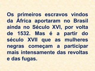 Os primeiros escravos vindos
da África aportaram no Brasil
ainda no Século XVI, por volta
de 1532. Mas é a partir do
século XVII que as mulheres
negras começam a participar
mais intensamente das revoltas
e das fugas.
 