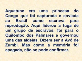 Aquatune era uma princesa do
Congo que foi capturada e enviada
ao Brasil como escrava para
reprodução. Aqui liderou a fuga de
um grupo de escravos, foi para o
Quilombo dos Palmares e governou
uma das aldeias. Dizem ser a Avó de
Zumbi. Mas como a memória foi
apagada, não se pode confirmar.
 