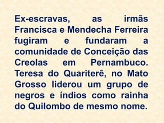 Ex-escravas, as irmãs
Francisca e Mendecha Ferreira
fugiram e fundaram a
comunidade de Conceição das
Creolas em Pernambuco.
Teresa do Quariterê, no Mato
Grosso liderou um grupo de
negros e índios como rainha
do Quilombo de mesmo nome.
 