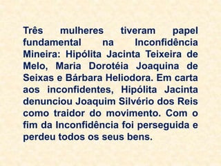 Três mulheres tiveram papel
fundamental na Inconfidência
Mineira: Hipólita Jacinta Teixeira de
Melo, Maria Dorotéia Joaquina de
Seixas e Bárbara Heliodora. Em carta
aos inconfidentes, Hipólita Jacinta
denunciou Joaquim Silvério dos Reis
como traidor do movimento. Com o
fim da Inconfidência foi perseguida e
perdeu todos os seus bens.
 