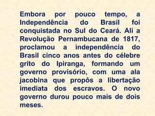 Embora por pouco tempo, a
Independência do Brasil foi
conquistada no Sul do Ceará. Ali a
Revolução Pernambucana de 1817,
proclamou a independência do
Brasil cinco anos antes do célebre
grito do Ipiranga, formando um
governo provisório, com uma ala
jacobina que propôs a libertação
imediata dos escravos. O novo
governo durou pouco mais de dois
meses.
 