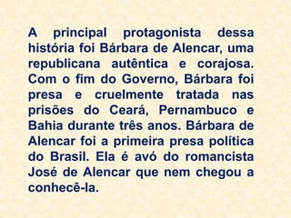 A principal protagonista dessa
história foi Bárbara de Alencar, uma
republicana autêntica e corajosa.
Com o fim do Governo, Bárbara foi
presa e cruelmente tratada nas
prisões do Ceará, Pernambuco e
Bahia durante três anos. Bárbara de
Alencar foi a primeira presa política
do Brasil. Ela é avó do romancista
José de Alencar que nem chegou a
conhecê-la.
 
