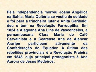 Pela independência morreu Joana Angélica
na Bahia. Maria Quitéria se vestiu de soldado
e foi para a trincheira lutar e Anita Garibaldi
deu o tom na Revolução Farroupilha. Em
1824 a Alagoana Ana Lins de Vasconcelos, a
pernambucana Clara Maria do Café
Carvalhista e a Cearense Ana de Alencar
Araripe participam ativamente da
Confederação do Equador. A última das
rebeliões provinciais é a Revolução Praieira
em 1848, cuja principal protagonista é Ana
Aurora de Jesus Medeiros.
 