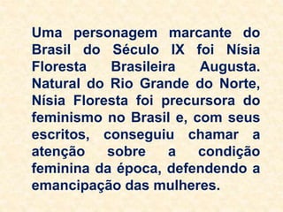 Uma personagem marcante do
Brasil do Século IX foi Nísia
Floresta Brasileira Augusta.
Natural do Rio Grande do Norte,
Nísia Floresta foi precursora do
feminismo no Brasil e, com seus
escritos, conseguiu chamar a
atenção sobre a condição
feminina da época, defendendo a
emancipação das mulheres.
 