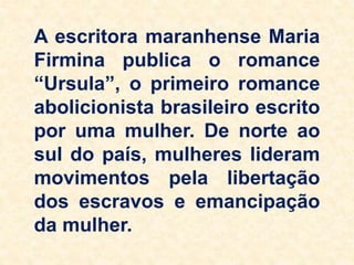 A escritora maranhense Maria
Firmina publica o romance
“Ursula”, o primeiro romance
abolicionista brasileiro escrito
por uma mulher. De norte ao
sul do país, mulheres lideram
movimentos pela libertação
dos escravos e emancipação
da mulher.
 