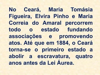 No Ceará, Maria Tomásia
Figueira, Elvira Pinho e Maria
Correia do Amaral percorrem
todo o estado fundando
associações e promovendo
atos. Até que em 1884, o Ceará
torna-se o primeiro estado a
abolir a escravatura, quatro
anos antes da Lei Áurea.
 