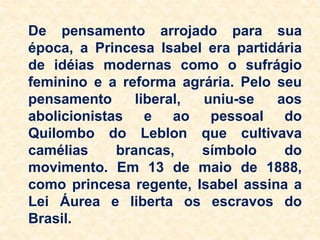De pensamento arrojado para sua
época, a Princesa Isabel era partidária
de idéias modernas como o sufrágio
feminino e a reforma agrária. Pelo seu
pensamento liberal, uniu-se aos
abolicionistas e ao pessoal do
Quilombo do Leblon que cultivava
camélias brancas, símbolo do
movimento. Em 13 de maio de 1888,
como princesa regente, Isabel assina a
Lei Áurea e liberta os escravos do
Brasil.
 