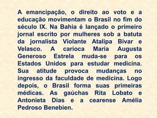 A emancipação, o direito ao voto e a
educação movimentam o Brasil no fim do
século IX. Na Bahia é lançado o primeiro
jornal escrito por mulheres sob a batuta
da jornalista Violante Atalipa Bivar e
Velasco. A carioca Maria Augusta
Generoso Estrela muda-se para os
Estados Unidos para estudar medicina.
Sua atitude provoca mudanças no
ingresso da faculdade de medicina. Logo
depois, o Brasil forma suas primeiras
médicas. As gaúchas Rita Lobato e
Antonieta Dias e a cearense Amélia
Pedroso Benebien.
 