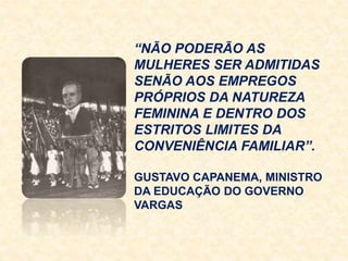 “NÃO PODERÃO AS
MULHERES SER ADMITIDAS
SENÃO AOS EMPREGOS
PRÓPRIOS DA NATUREZA
FEMININA E DENTRO DOS
ESTRITOS LIMITES DA
CONVENIÊNCIA FAMILIAR”.
GUSTAVO CAPANEMA, MINISTRO
DA EDUCAÇÃO DO GOVERNO
VARGAS
 