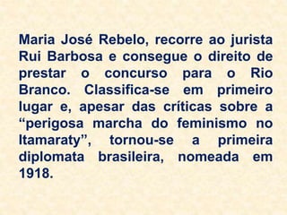 Maria José Rebelo, recorre ao jurista
Rui Barbosa e consegue o direito de
prestar o concurso para o Rio
Branco. Classifica-se em primeiro
lugar e, apesar das críticas sobre a
“perigosa marcha do feminismo no
Itamaraty”, tornou-se a primeira
diplomata brasileira, nomeada em
1918.
 