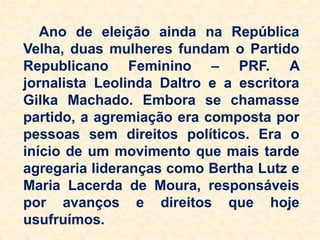 Ano de eleição ainda na República
Velha, duas mulheres fundam o Partido
Republicano Feminino – PRF. A
jornalista Leolinda Daltro e a escritora
Gilka Machado. Embora se chamasse
partido, a agremiação era composta por
pessoas sem direitos políticos. Era o
início de um movimento que mais tarde
agregaria lideranças como Bertha Lutz e
Maria Lacerda de Moura, responsáveis
por avanços e direitos que hoje
usufruímos.
 