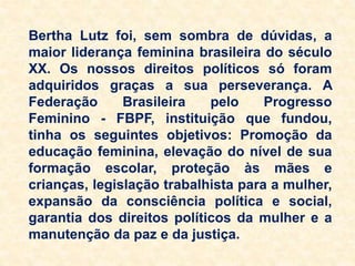 Bertha Lutz foi, sem sombra de dúvidas, a
maior liderança feminina brasileira do século
XX. Os nossos direitos políticos só foram
adquiridos graças a sua perseverança. A
Federação Brasileira pelo Progresso
Feminino - FBPF, instituição que fundou,
tinha os seguintes objetivos: Promoção da
educação feminina, elevação do nível de sua
formação escolar, proteção às mães e
crianças, legislação trabalhista para a mulher,
expansão da consciência política e social,
garantia dos direitos políticos da mulher e a
manutenção da paz e da justiça.
 