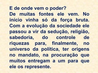 E de onde vem o poder?
De muitas fontes ele vem. No
início vinha só da força bruta.
Com a evolução da sociedade ele
passou a vir da sedução, religião,
sabedoria, do controle de
riquezas para, finalmente, no
universo da política, ter origens
no mandato, na procuração que
muitos entregam a um para que
ele os represente.
 