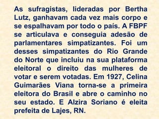As sufragistas, lideradas por Bertha
Lutz, ganhavam cada vez mais corpo e
se espalhavam por todo o país. A FBPF
se articulava e conseguia adesão de
parlamentares simpatizantes. Foi um
desses simpatizantes do Rio Grande
do Norte que incluiu na sua plataforma
eleitoral o direito das mulheres de
votar e serem votadas. Em 1927, Celina
Guimarães Viana torna-se a primeira
eleitora do Brasil e abre o caminho no
seu estado. E Alzira Soriano é eleita
prefeita de Lajes, RN.
 