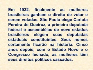 Em 1932, finalmente as mulheres
brasileiras ganham o direito de votar e
serem votadas. São Paulo elege Carlota
Pereira de Queiroz, a primeira deputada
federal e assembléias de nove estados
brasileiros elegem suas deputadas
estaduais constituintes. Seus nomes
certamente ficarão na história. Cinco
anos depois, com o Estado Novo e o
Congresso fechado, as mulheres têm
seus direitos políticos cassados.
 