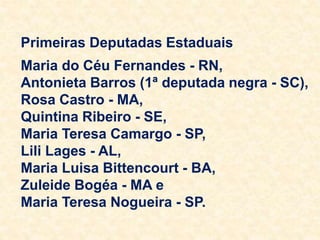 Primeiras Deputadas Estaduais
Maria do Céu Fernandes - RN,
Antonieta Barros (1ª deputada negra - SC),
Rosa Castro - MA,
Quintina Ribeiro - SE,
Maria Teresa Camargo - SP,
Lili Lages - AL,
Maria Luisa Bittencourt - BA,
Zuleide Bogéa - MA e
Maria Teresa Nogueira - SP.
 