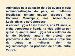 Animadas pela agitação do pós-guerra e pela
redemocratização do país, as mulheres
brasileiras tentam ocupar espaços nas
Câmaras Municipais, nas Assembléias
Legislativas e no Congresso.
A carioca Lygia Lessa Bastos, aos 24 anos, é
eleita vereadora e ficaria na vida pública por
quase quarenta anos. Lygia foi a relatora da
lei do Divórcio, autora de projeto que
promoveu a abertura da Academia Brasileira
de Letras às mulheres, além da
regulamentação da profissão de artista, entre
outros.
 