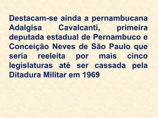 Destacam-se ainda a pernambucana
Adalgisa Cavalcanti, primeira
deputada estadual de Pernambuco e
Conceição Neves de São Paulo que
seria reeleita por mais cinco
legislaturas até ser cassada pela
Ditadura Militar em 1969
 