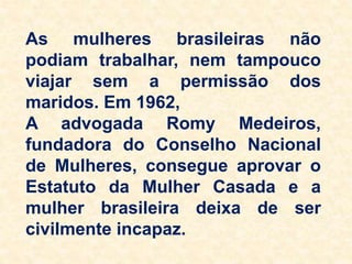As mulheres brasileiras não
podiam trabalhar, nem tampouco
viajar sem a permissão dos
maridos. Em 1962,
A advogada Romy Medeiros,
fundadora do Conselho Nacional
de Mulheres, consegue aprovar o
Estatuto da Mulher Casada e a
mulher brasileira deixa de ser
civilmente incapaz.
 